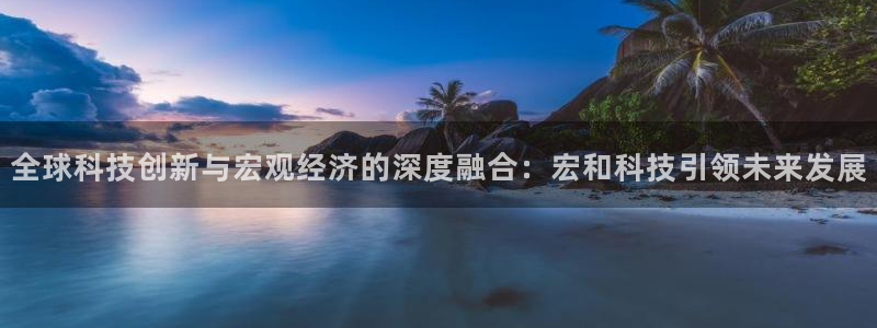 全球科技创新与宏观经济的深度融合：宏和科技引领未来发展